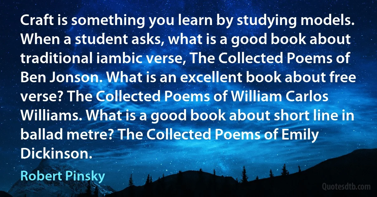 Craft is something you learn by studying models. When a student asks, what is a good book about traditional iambic verse, The Collected Poems of Ben Jonson. What is an excellent book about free verse? The Collected Poems of William Carlos Williams. What is a good book about short line in ballad metre? The Collected Poems of Emily Dickinson. (Robert Pinsky)