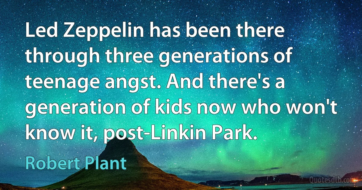 Led Zeppelin has been there through three generations of teenage angst. And there's a generation of kids now who won't know it, post-Linkin Park. (Robert Plant)