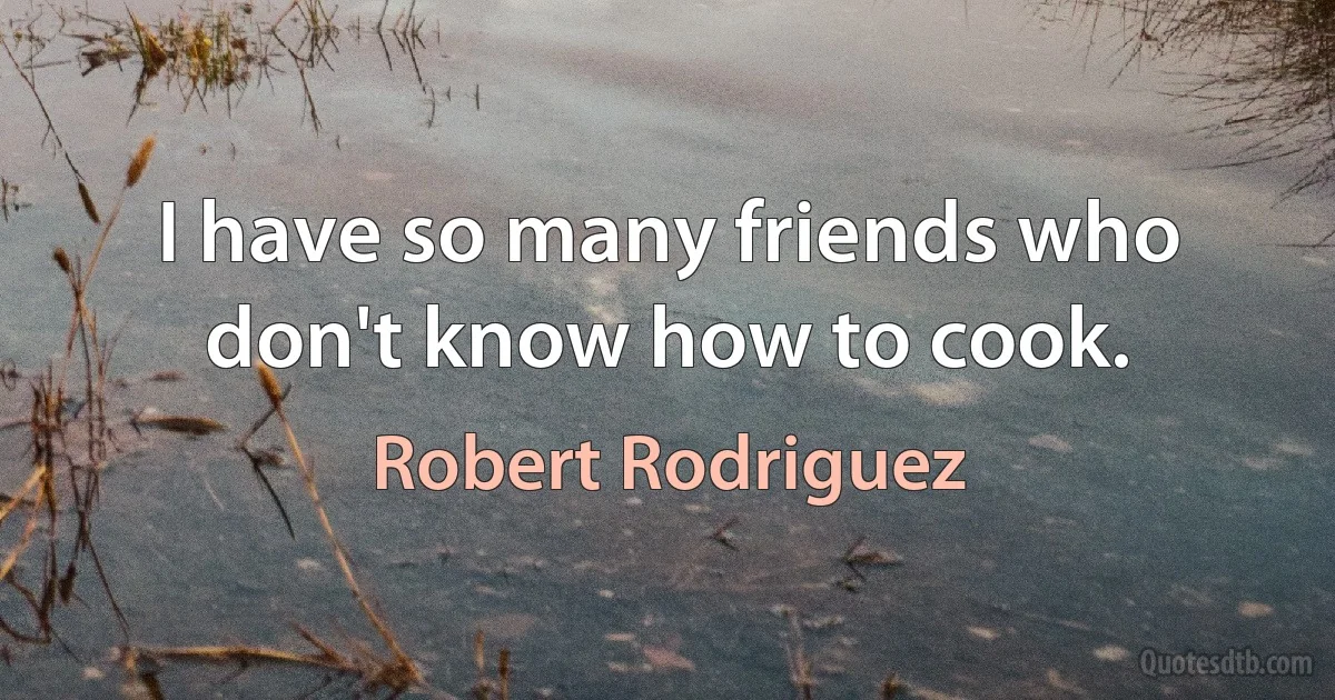 I have so many friends who don't know how to cook. (Robert Rodriguez)