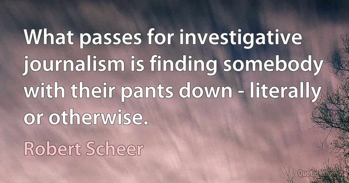 What passes for investigative journalism is finding somebody with their pants down - literally or otherwise. (Robert Scheer)