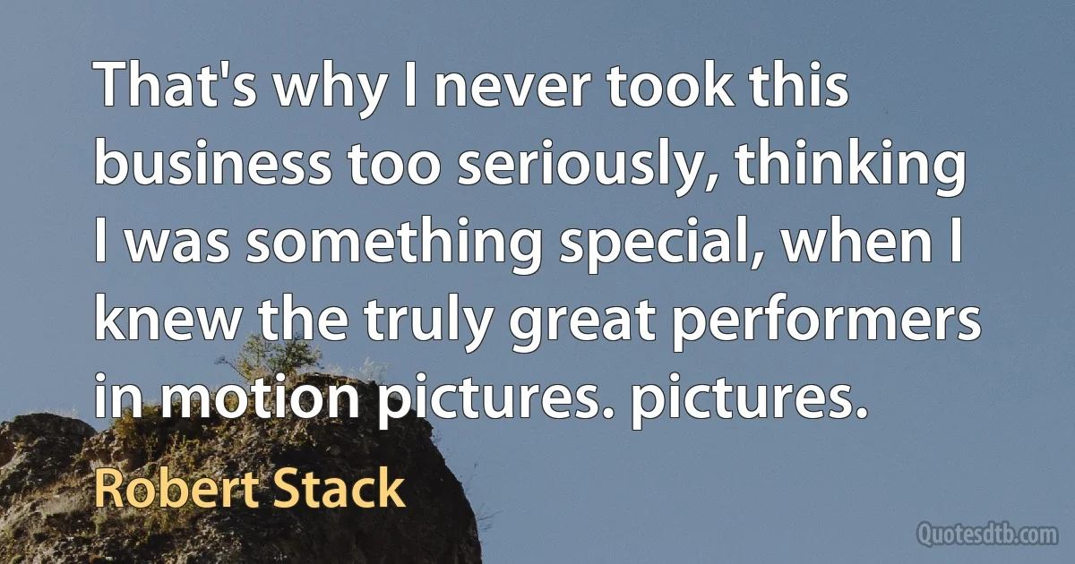 That's why I never took this business too seriously, thinking I was something special, when I knew the truly great performers in motion pictures. pictures. (Robert Stack)