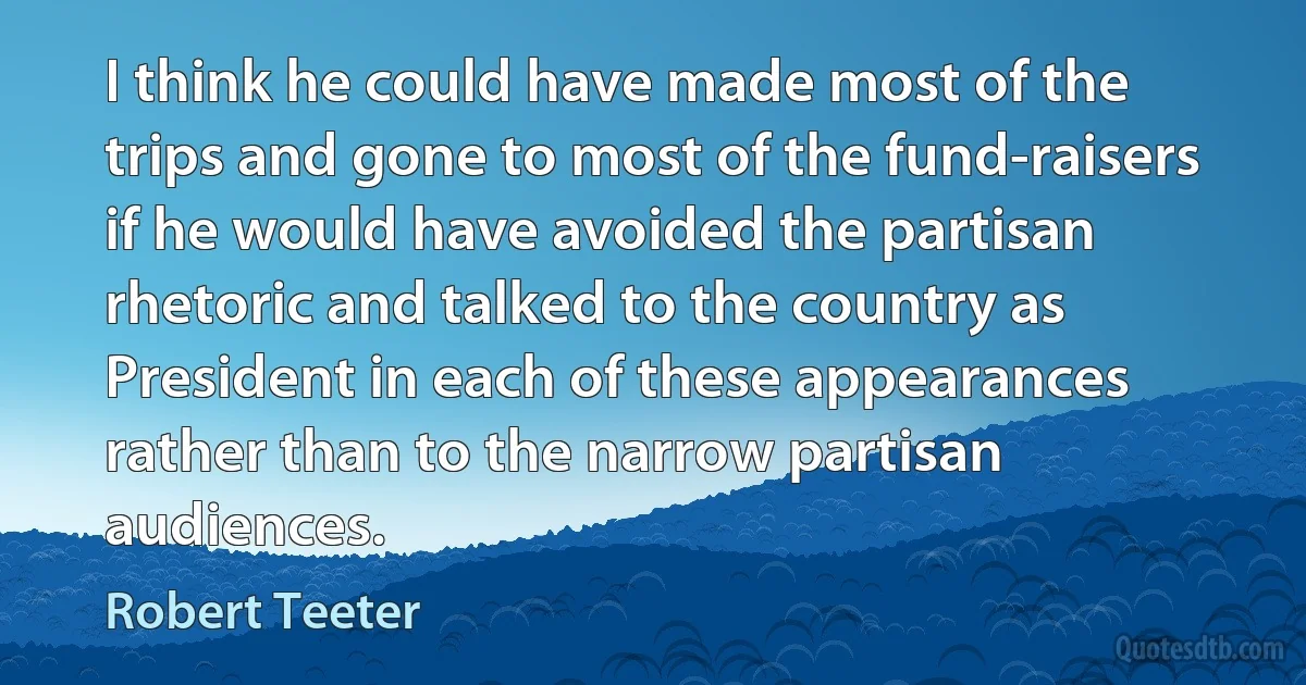 I think he could have made most of the trips and gone to most of the fund-raisers if he would have avoided the partisan rhetoric and talked to the country as President in each of these appearances rather than to the narrow partisan audiences. (Robert Teeter)