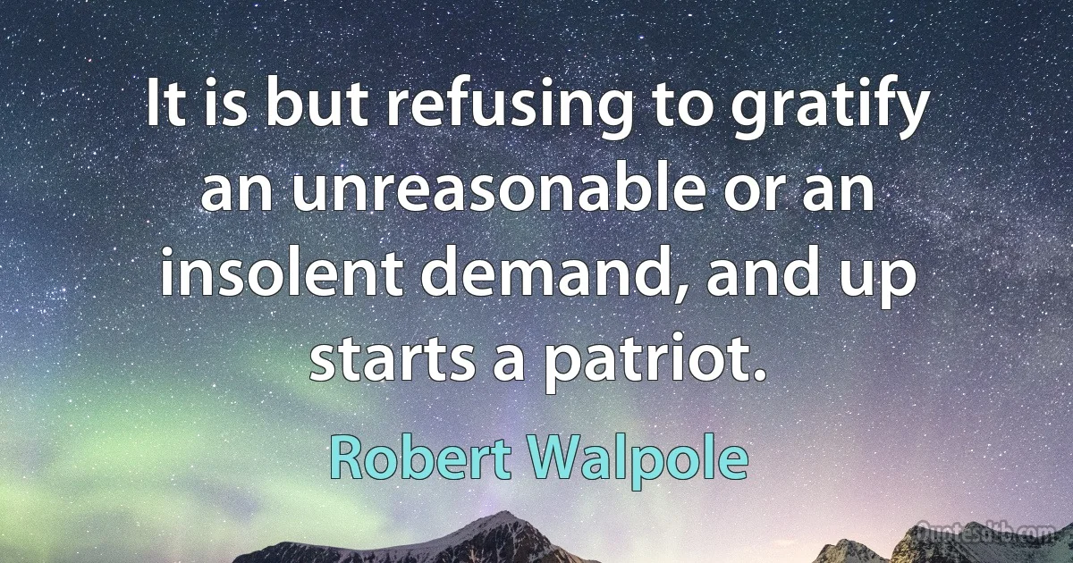 It is but refusing to gratify an unreasonable or an insolent demand, and up starts a patriot. (Robert Walpole)