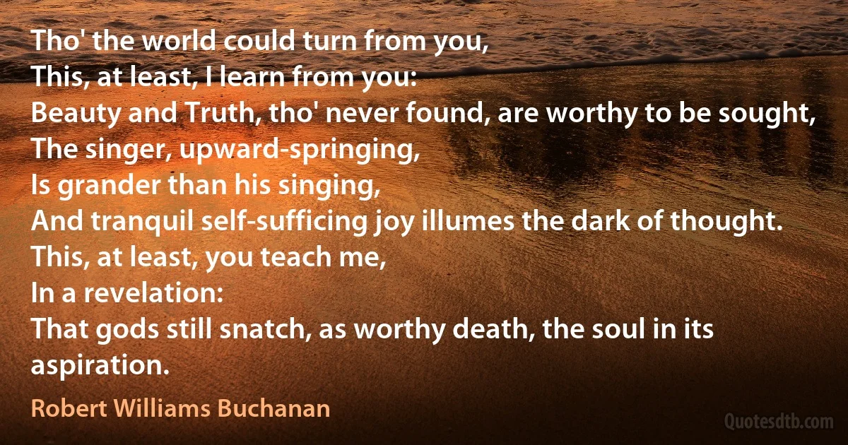 Tho' the world could turn from you,
This, at least, I learn from you:
Beauty and Truth, tho' never found, are worthy to be sought,
The singer, upward-springing,
Is grander than his singing,
And tranquil self-sufficing joy illumes the dark of thought.
This, at least, you teach me,
In a revelation:
That gods still snatch, as worthy death, the soul in its aspiration. (Robert Williams Buchanan)