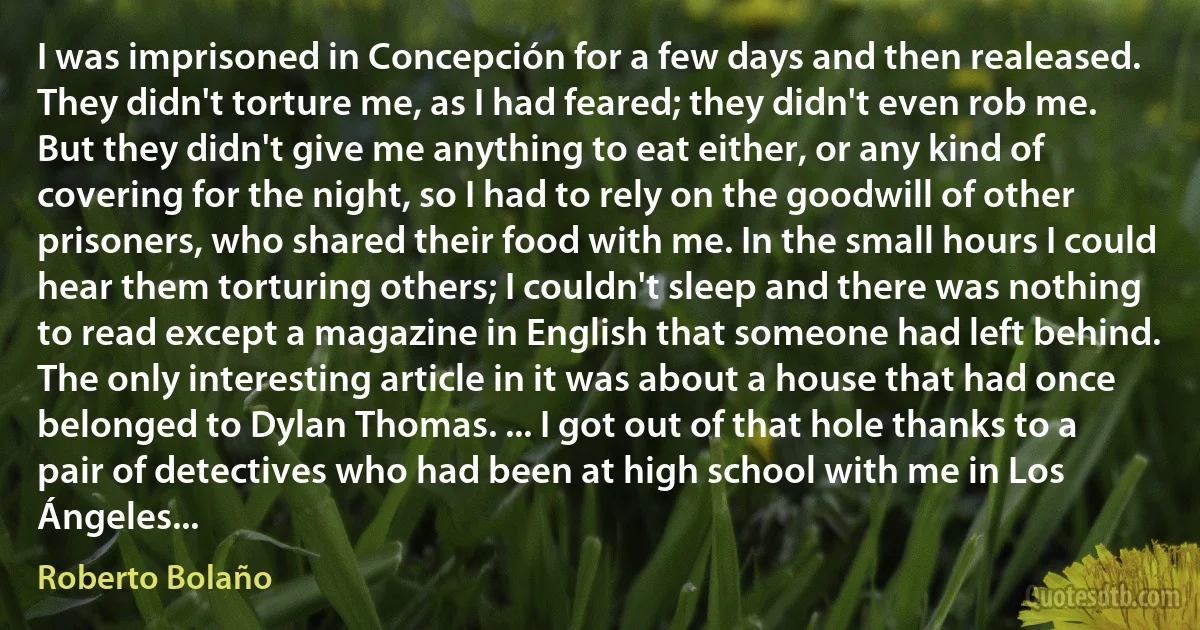 I was imprisoned in Concepción for a few days and then realeased. They didn't torture me, as I had feared; they didn't even rob me. But they didn't give me anything to eat either, or any kind of covering for the night, so I had to rely on the goodwill of other prisoners, who shared their food with me. In the small hours I could hear them torturing others; I couldn't sleep and there was nothing to read except a magazine in English that someone had left behind. The only interesting article in it was about a house that had once belonged to Dylan Thomas. ... I got out of that hole thanks to a pair of detectives who had been at high school with me in Los Ángeles... (Roberto Bolaño)