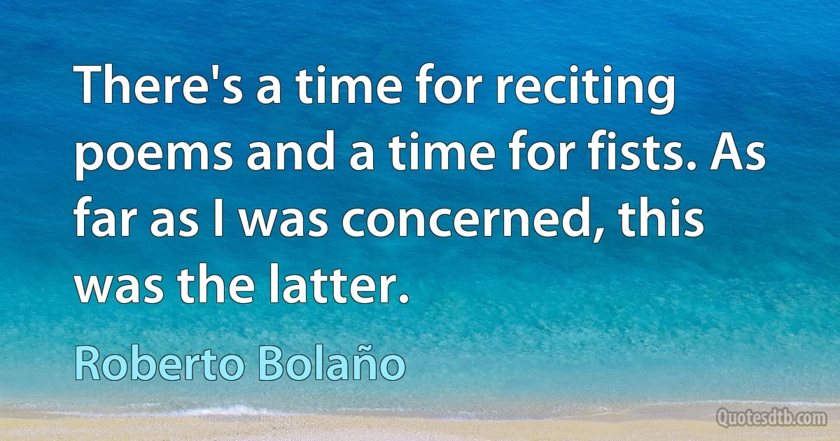 There's a time for reciting poems and a time for fists. As far as I was concerned, this was the latter. (Roberto Bolaño)