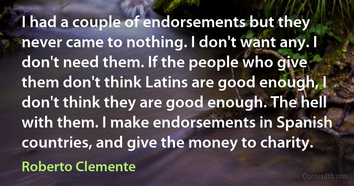 I had a couple of endorsements but they never came to nothing. I don't want any. I don't need them. If the people who give them don't think Latins are good enough, I don't think they are good enough. The hell with them. I make endorsements in Spanish countries, and give the money to charity. (Roberto Clemente)