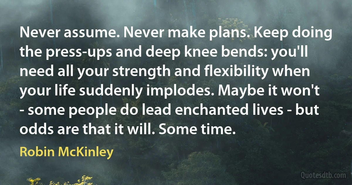 Never assume. Never make plans. Keep doing the press-ups and deep knee bends: you'll need all your strength and flexibility when your life suddenly implodes. Maybe it won't - some people do lead enchanted lives - but odds are that it will. Some time. (Robin McKinley)