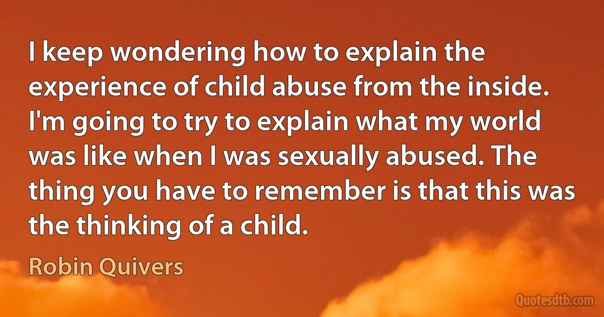 I keep wondering how to explain the experience of child abuse from the inside. I'm going to try to explain what my world was like when I was sexually abused. The thing you have to remember is that this was the thinking of a child. (Robin Quivers)