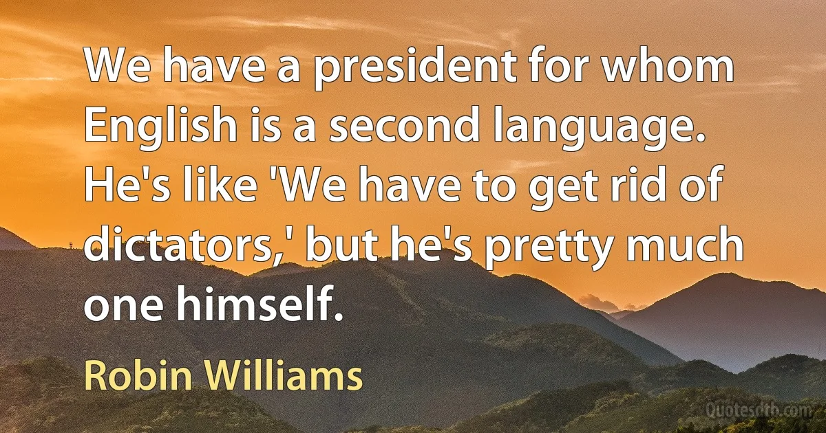 We have a president for whom English is a second language. He's like 'We have to get rid of dictators,' but he's pretty much one himself. (Robin Williams)