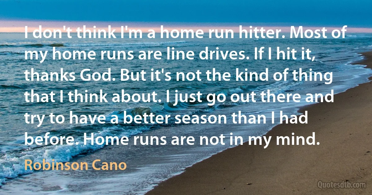 I don't think I'm a home run hitter. Most of my home runs are line drives. If I hit it, thanks God. But it's not the kind of thing that I think about. I just go out there and try to have a better season than I had before. Home runs are not in my mind. (Robinson Cano)