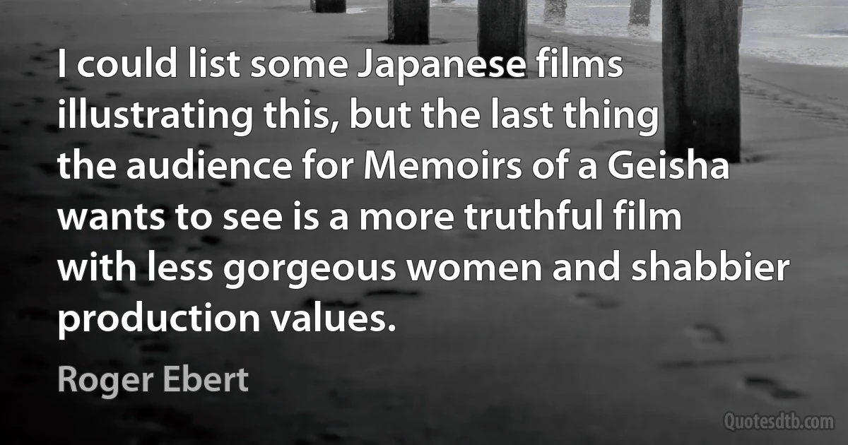 I could list some Japanese films illustrating this, but the last thing the audience for Memoirs of a Geisha wants to see is a more truthful film with less gorgeous women and shabbier production values. (Roger Ebert)