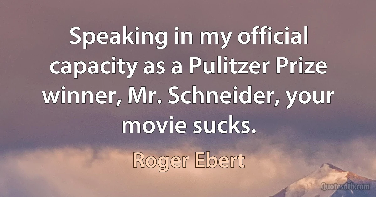 Speaking in my official capacity as a Pulitzer Prize winner, Mr. Schneider, your movie sucks. (Roger Ebert)