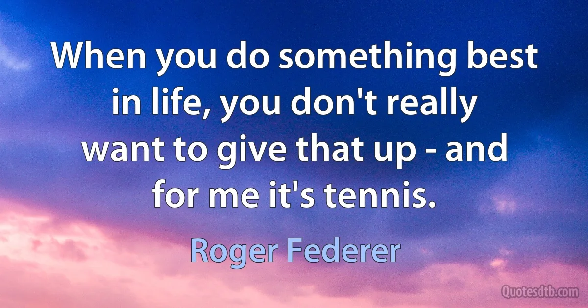 When you do something best in life, you don't really want to give that up - and for me it's tennis. (Roger Federer)