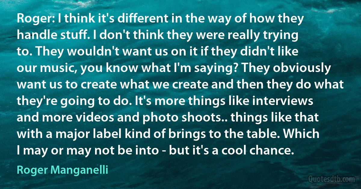 Roger: I think it's different in the way of how they handle stuff. I don't think they were really trying to. They wouldn't want us on it if they didn't like our music, you know what I'm saying? They obviously want us to create what we create and then they do what they're going to do. It's more things like interviews and more videos and photo shoots.. things like that with a major label kind of brings to the table. Which I may or may not be into - but it's a cool chance. (Roger Manganelli)