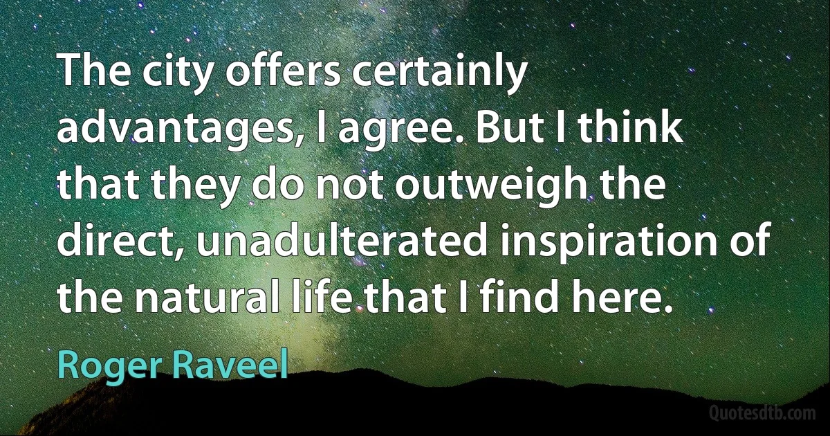 The city offers certainly advantages, I agree. But I think that they do not outweigh the direct, unadulterated inspiration of the natural life that I find here. (Roger Raveel)