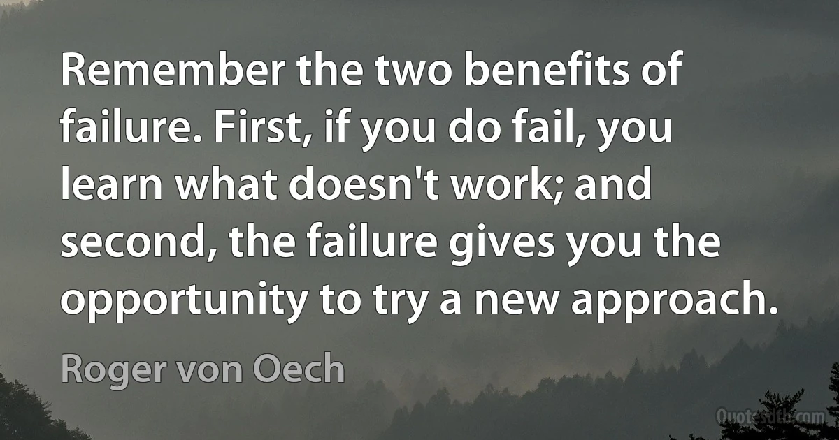 Remember the two benefits of failure. First, if you do fail, you learn what doesn't work; and second, the failure gives you the opportunity to try a new approach. (Roger von Oech)