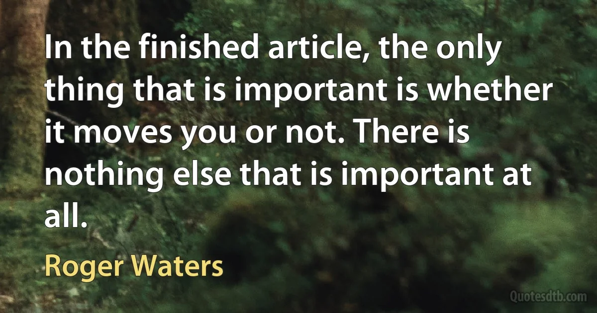 In the finished article, the only thing that is important is whether it moves you or not. There is nothing else that is important at all. (Roger Waters)