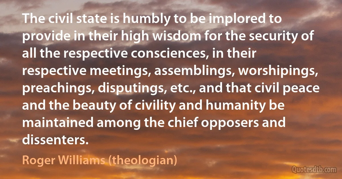 The civil state is humbly to be implored to provide in their high wisdom for the security of all the respective consciences, in their respective meetings, assemblings, worshipings, preachings, disputings, etc., and that civil peace and the beauty of civility and humanity be maintained among the chief opposers and dissenters. (Roger Williams (theologian))