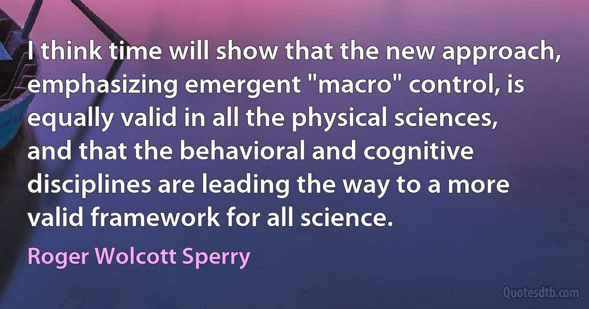 I think time will show that the new approach, emphasizing emergent "macro" control, is equally valid in all the physical sciences, and that the behavioral and cognitive disciplines are leading the way to a more valid framework for all science. (Roger Wolcott Sperry)