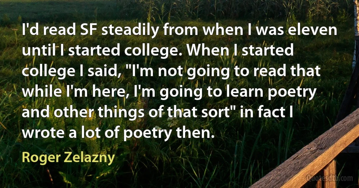 I'd read SF steadily from when I was eleven until I started college. When I started college I said, "I'm not going to read that while I'm here, I'm going to learn poetry and other things of that sort" in fact I wrote a lot of poetry then. (Roger Zelazny)