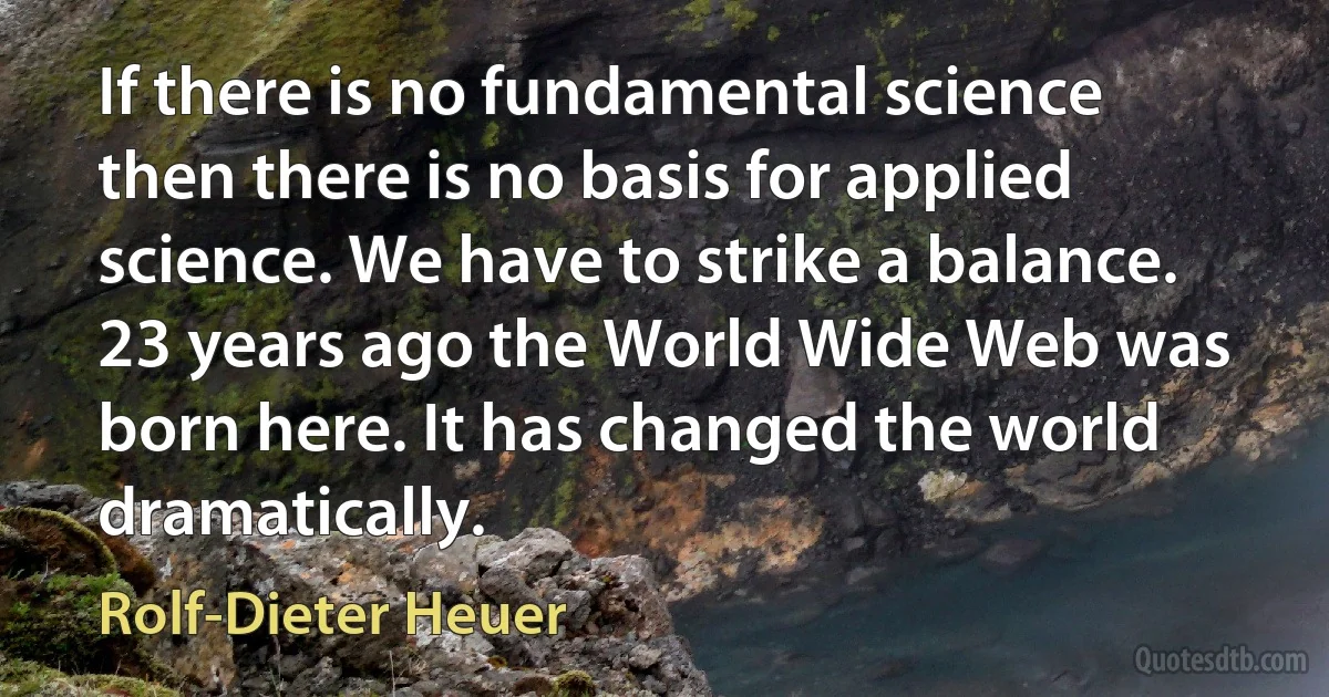 If there is no fundamental science then there is no basis for applied science. We have to strike a balance. 23 years ago the World Wide Web was born here. It has changed the world dramatically. (Rolf-Dieter Heuer)