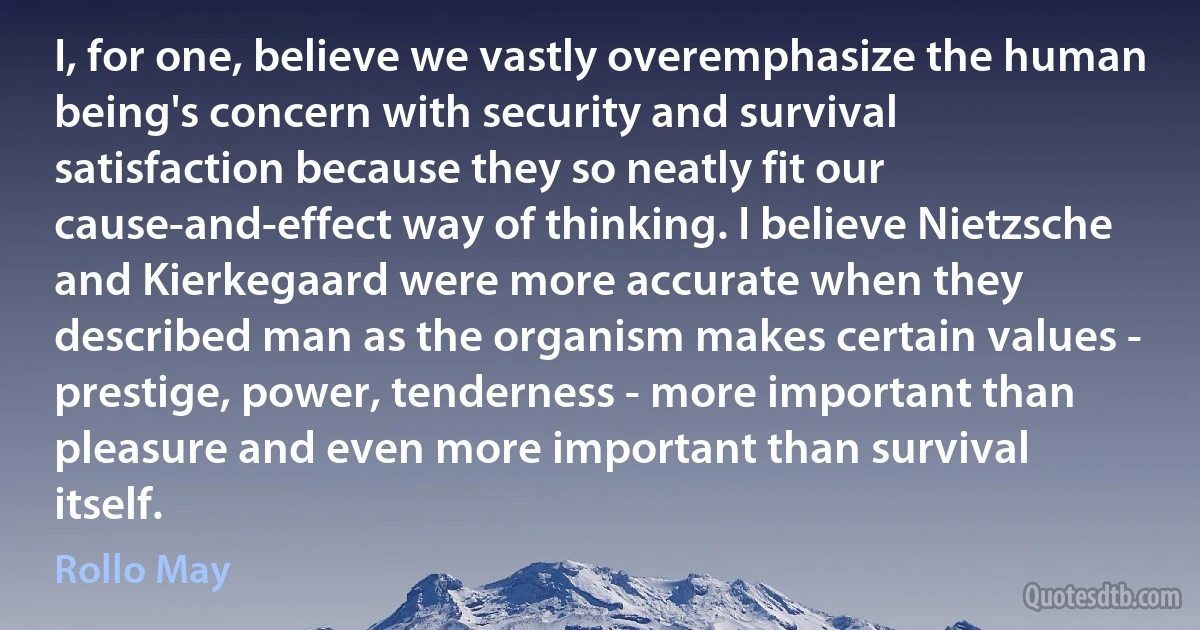 I, for one, believe we vastly overemphasize the human being's concern with security and survival satisfaction because they so neatly fit our cause-and-effect way of thinking. I believe Nietzsche and Kierkegaard were more accurate when they described man as the organism makes certain values - prestige, power, tenderness - more important than pleasure and even more important than survival itself. (Rollo May)