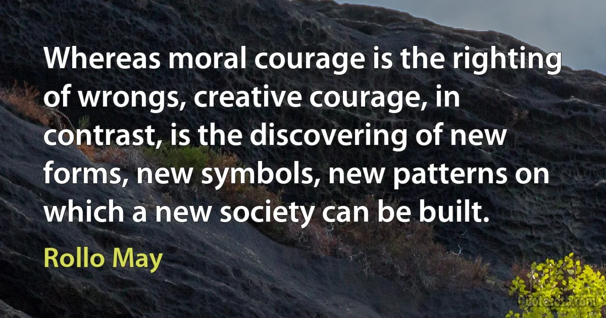 Whereas moral courage is the righting of wrongs, creative courage, in contrast, is the discovering of new forms, new symbols, new patterns on which a new society can be built. (Rollo May)