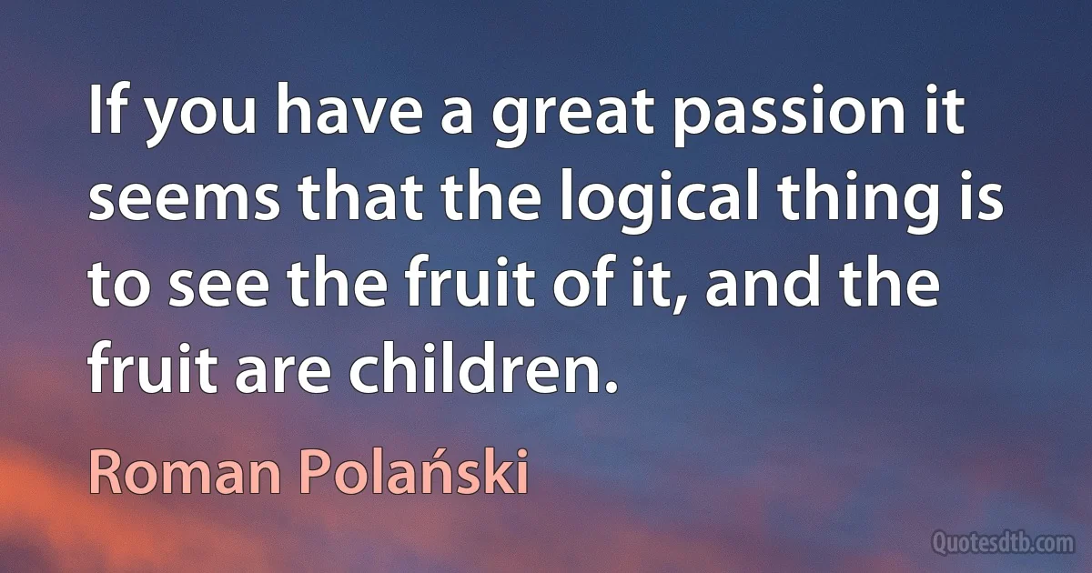 If you have a great passion it seems that the logical thing is to see the fruit of it, and the fruit are children. (Roman Polański)