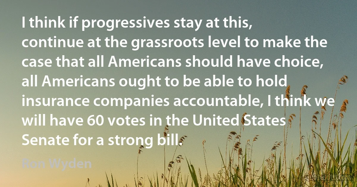 I think if progressives stay at this, continue at the grassroots level to make the case that all Americans should have choice, all Americans ought to be able to hold insurance companies accountable, I think we will have 60 votes in the United States Senate for a strong bill. (Ron Wyden)