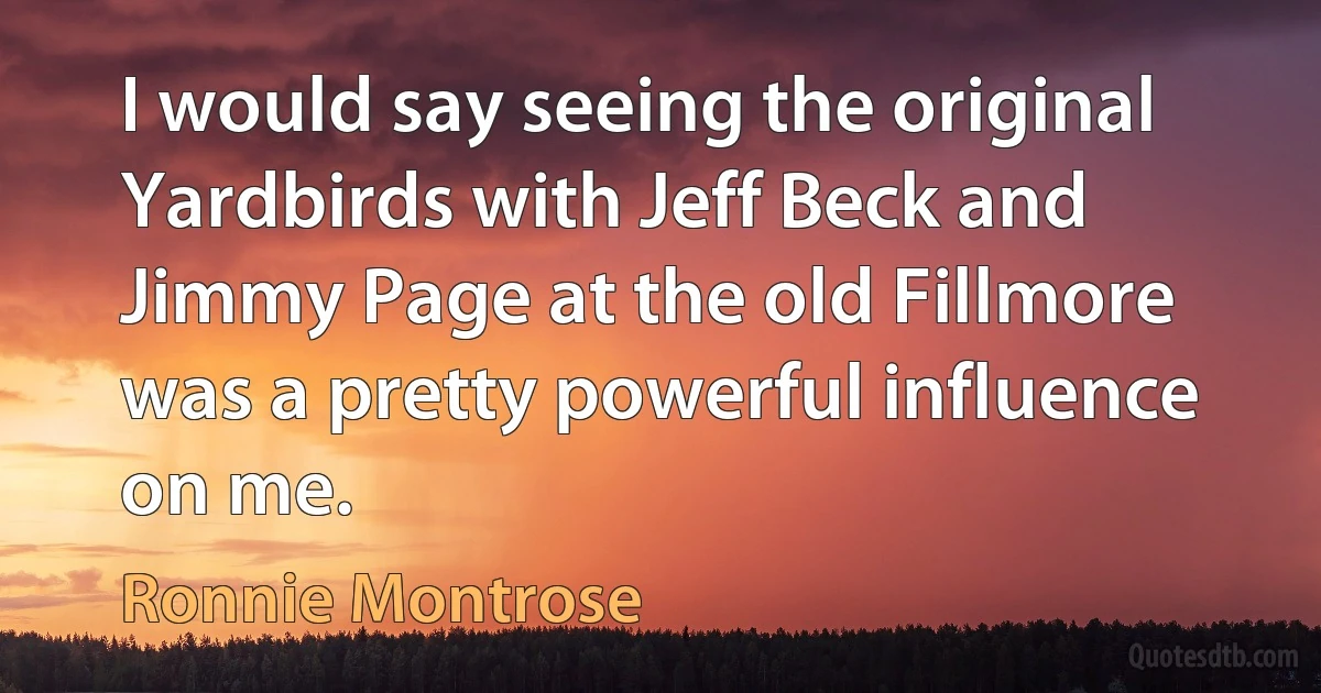 I would say seeing the original Yardbirds with Jeff Beck and Jimmy Page at the old Fillmore was a pretty powerful influence on me. (Ronnie Montrose)