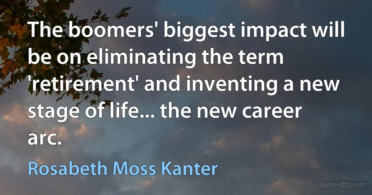 The boomers' biggest impact will be on eliminating the term 'retirement' and inventing a new stage of life... the new career arc. (Rosabeth Moss Kanter)