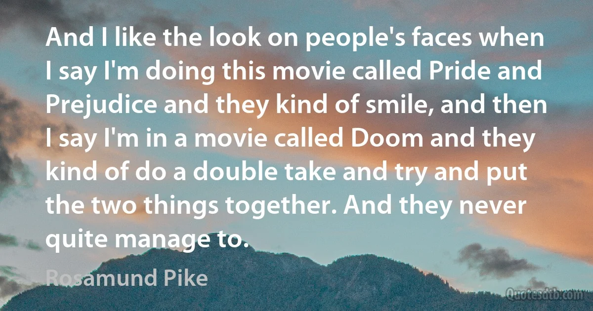 And I like the look on people's faces when I say I'm doing this movie called Pride and Prejudice and they kind of smile, and then I say I'm in a movie called Doom and they kind of do a double take and try and put the two things together. And they never quite manage to. (Rosamund Pike)