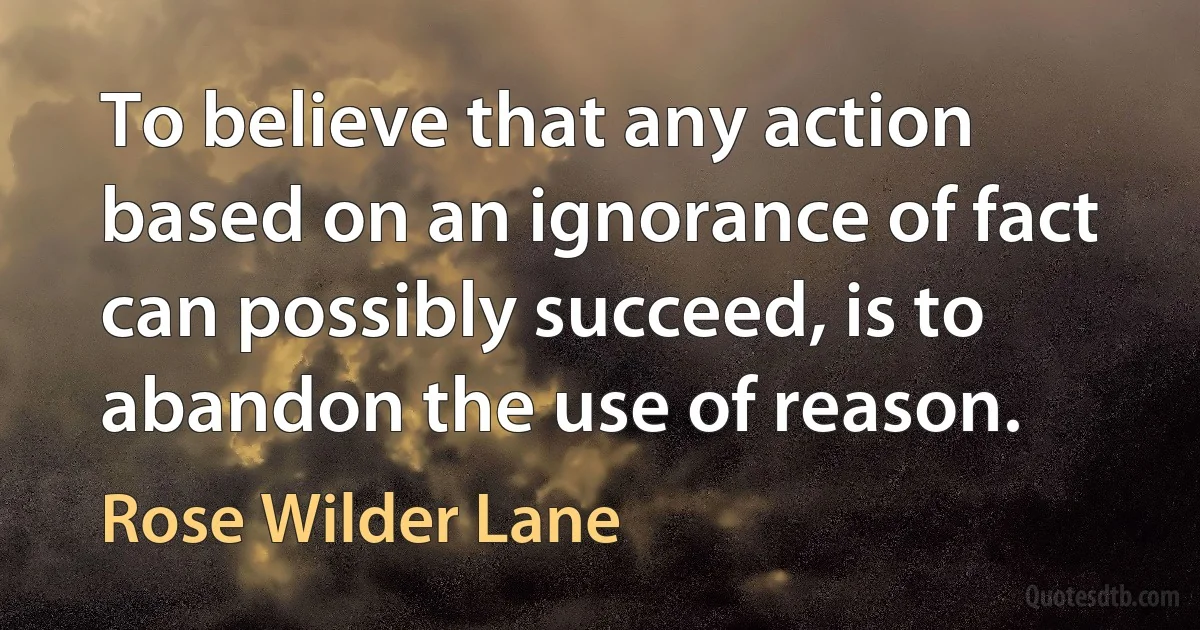 To believe that any action based on an ignorance of fact can possibly succeed, is to abandon the use of reason. (Rose Wilder Lane)