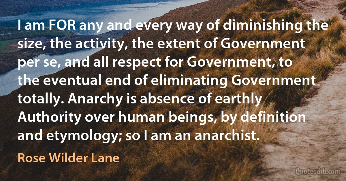 I am FOR any and every way of diminishing the size, the activity, the extent of Government per se, and all respect for Government, to the eventual end of eliminating Government totally. Anarchy is absence of earthly Authority over human beings, by definition and etymology; so I am an anarchist. (Rose Wilder Lane)