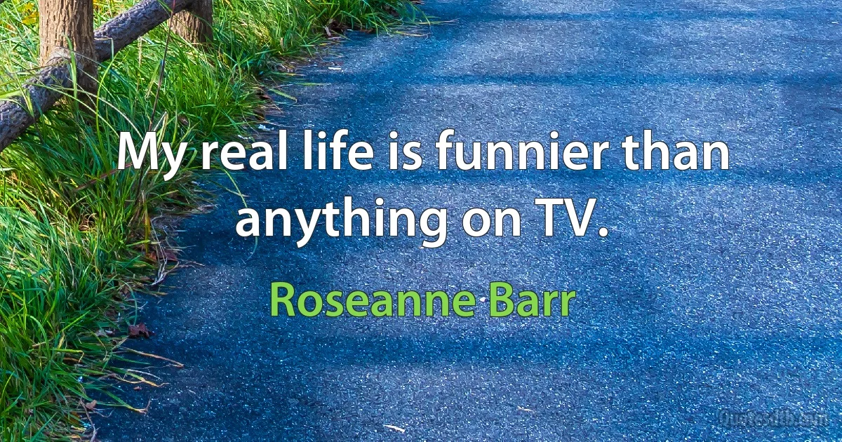 My real life is funnier than anything on TV. (Roseanne Barr)