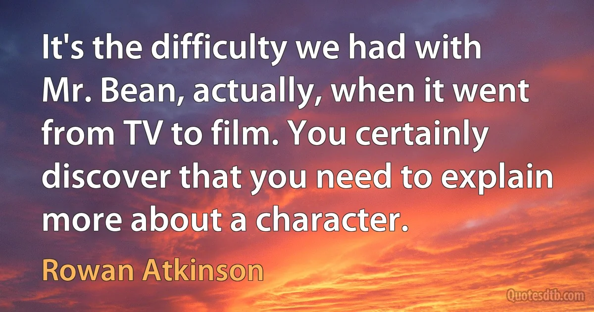 It's the difficulty we had with Mr. Bean, actually, when it went from TV to film. You certainly discover that you need to explain more about a character. (Rowan Atkinson)