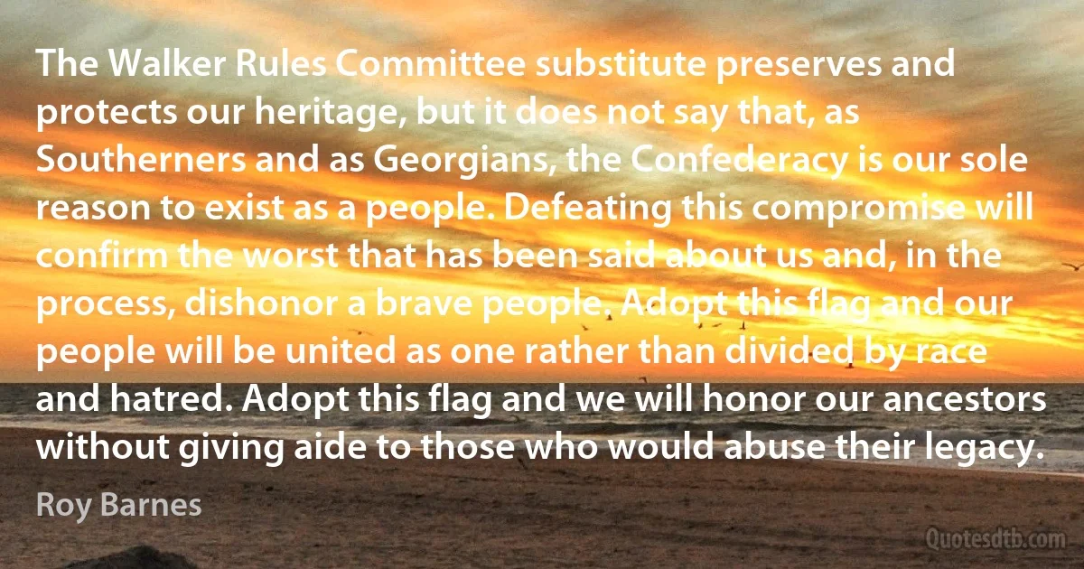 The Walker Rules Committee substitute preserves and protects our heritage, but it does not say that, as Southerners and as Georgians, the Confederacy is our sole reason to exist as a people. Defeating this compromise will confirm the worst that has been said about us and, in the process, dishonor a brave people. Adopt this flag and our people will be united as one rather than divided by race and hatred. Adopt this flag and we will honor our ancestors without giving aide to those who would abuse their legacy. (Roy Barnes)