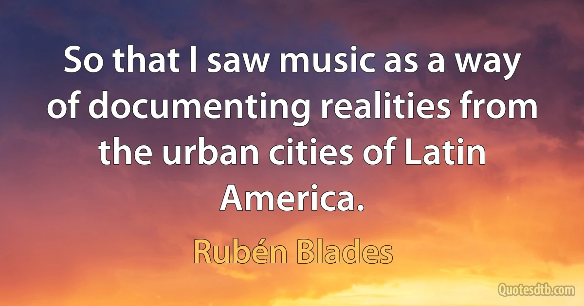 So that I saw music as a way of documenting realities from the urban cities of Latin America. (Rubén Blades)