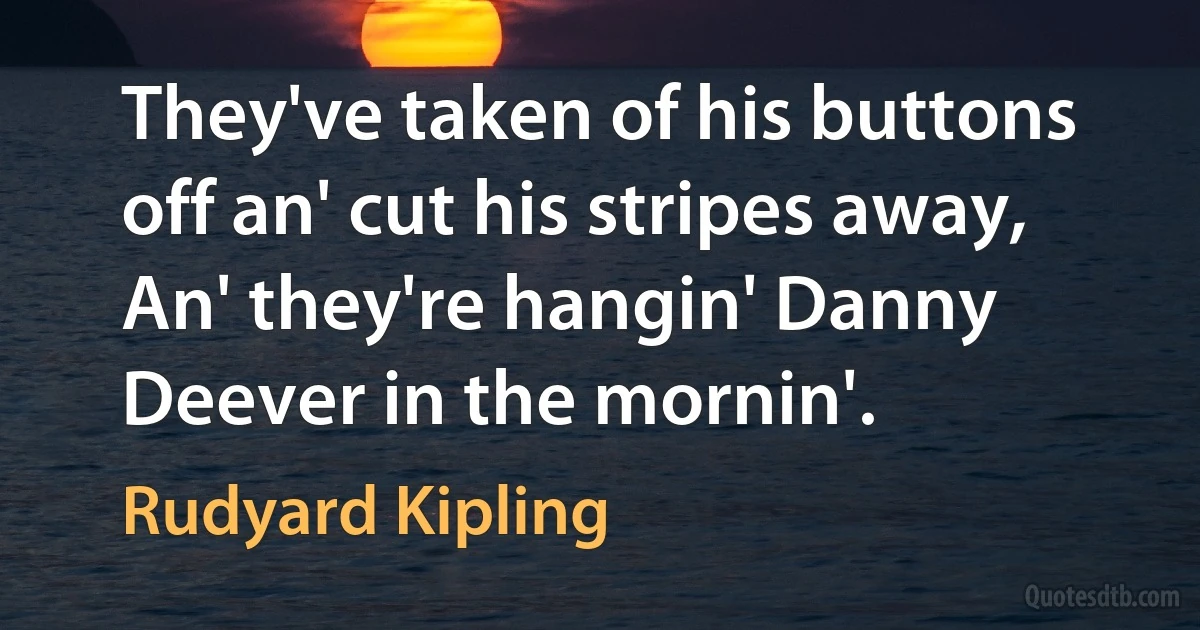 They've taken of his buttons off an' cut his stripes away,
An' they're hangin' Danny Deever in the mornin'. (Rudyard Kipling)