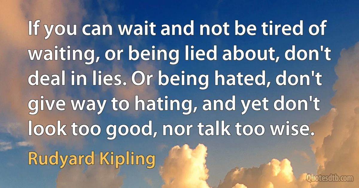 If you can wait and not be tired of waiting, or being lied about, don't deal in lies. Or being hated, don't give way to hating, and yet don't look too good, nor talk too wise. (Rudyard Kipling)