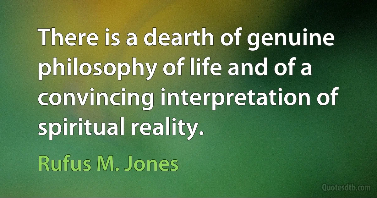 There is a dearth of genuine philosophy of life and of a convincing interpretation of spiritual reality. (Rufus M. Jones)