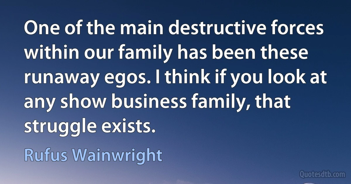 One of the main destructive forces within our family has been these runaway egos. I think if you look at any show business family, that struggle exists. (Rufus Wainwright)