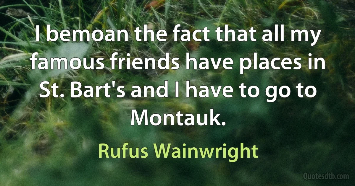 I bemoan the fact that all my famous friends have places in St. Bart's and I have to go to Montauk. (Rufus Wainwright)