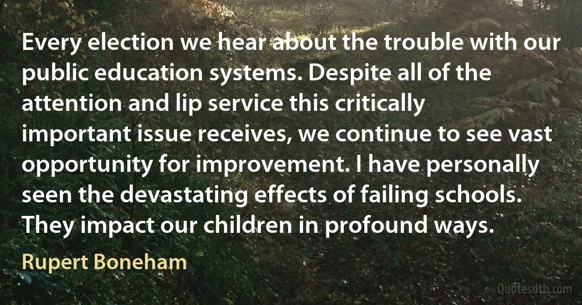 Every election we hear about the trouble with our public education systems. Despite all of the attention and lip service this critically important issue receives, we continue to see vast opportunity for improvement. I have personally seen the devastating effects of failing schools. They impact our children in profound ways. (Rupert Boneham)