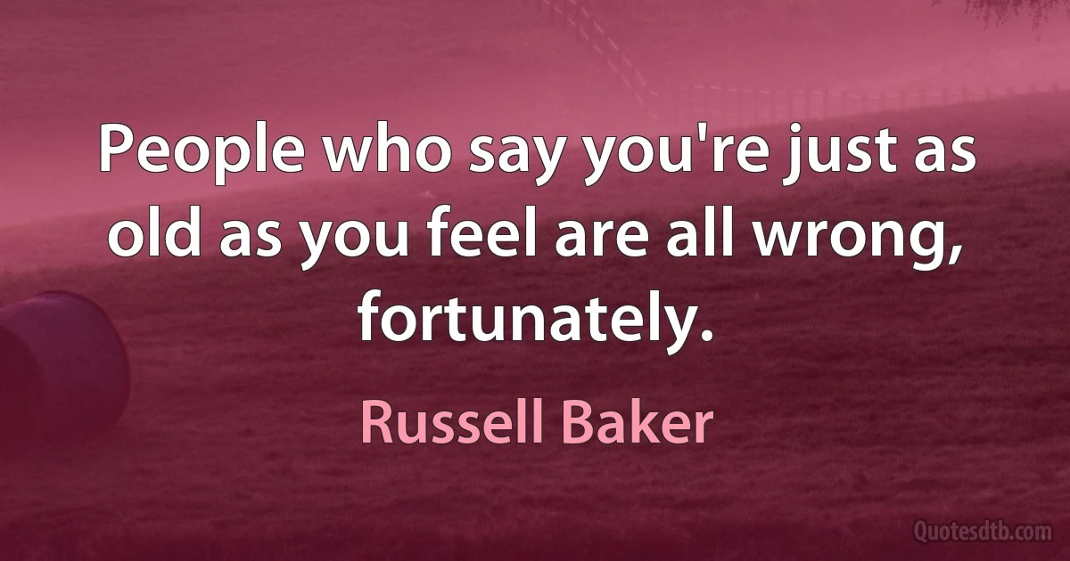 People who say you're just as old as you feel are all wrong, fortunately. (Russell Baker)