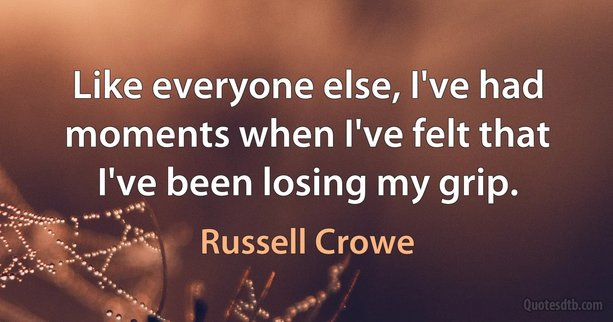 Like everyone else, I've had moments when I've felt that I've been losing my grip. (Russell Crowe)