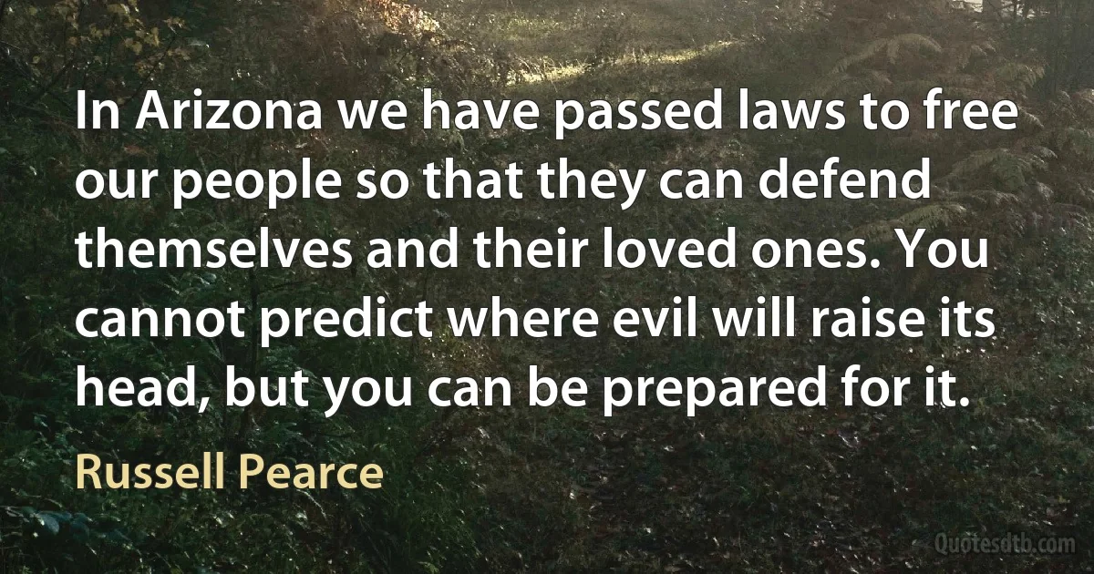 In Arizona we have passed laws to free our people so that they can defend themselves and their loved ones. You cannot predict where evil will raise its head, but you can be prepared for it. (Russell Pearce)