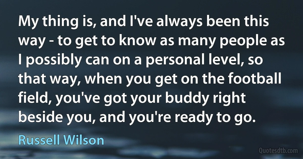 My thing is, and I've always been this way - to get to know as many people as I possibly can on a personal level, so that way, when you get on the football field, you've got your buddy right beside you, and you're ready to go. (Russell Wilson)