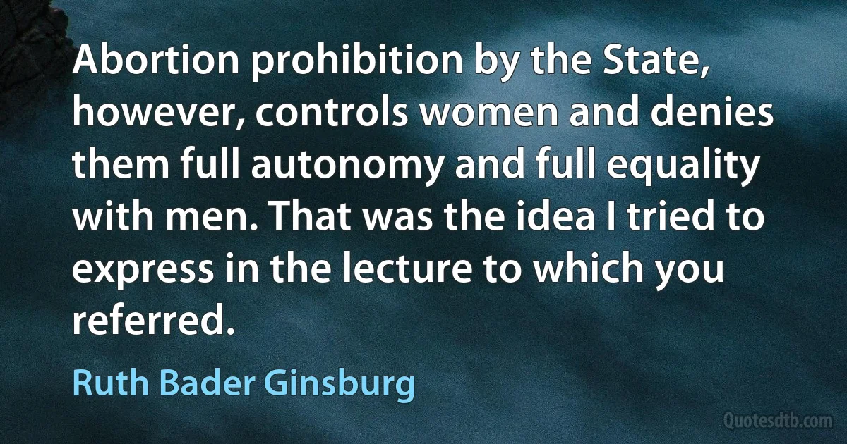 Abortion prohibition by the State, however, controls women and denies them full autonomy and full equality with men. That was the idea I tried to express in the lecture to which you referred. (Ruth Bader Ginsburg)